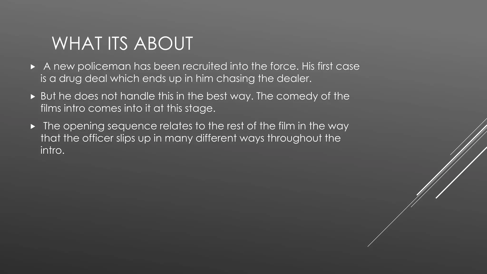 WHAT ITS ABOUT
 A new policeman has been recruited into the force. His first case
is a drug deal which ends up in him chasing the dealer.
 But he does not handle this in the best way. The comedy of the
films intro comes into it at this stage.
 The opening sequence relates to the rest of the film in the way
that the officer slips up in many different ways throughout the
intro.
 
