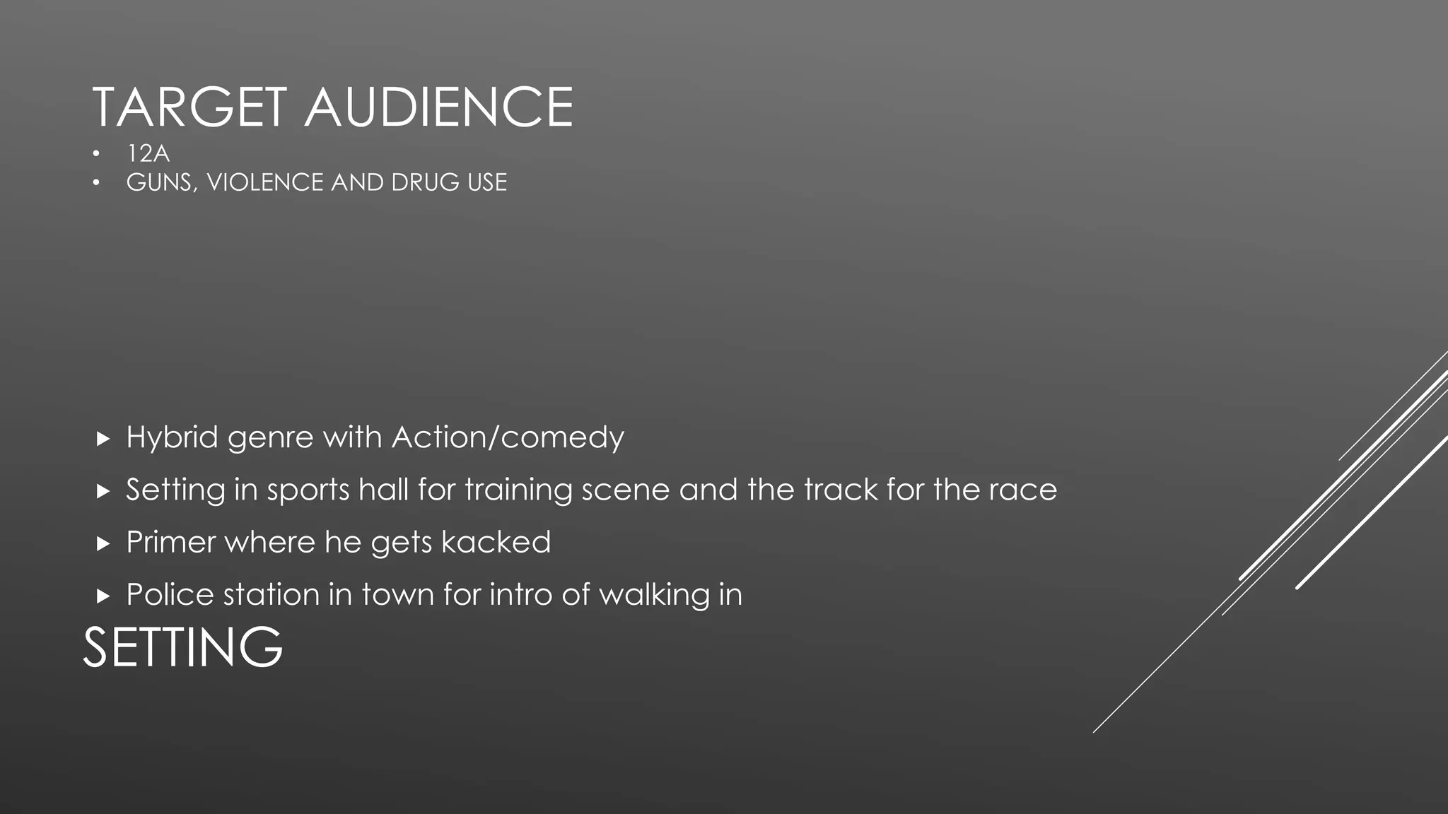 SETTING
 Hybrid genre with Action/comedy
 Setting in sports hall for training scene and the track for the race
 Primer where he gets kacked
 Police station in town for intro of walking in
TARGET AUDIENCE
• 12A
• GUNS, VIOLENCE AND DRUG USE
 