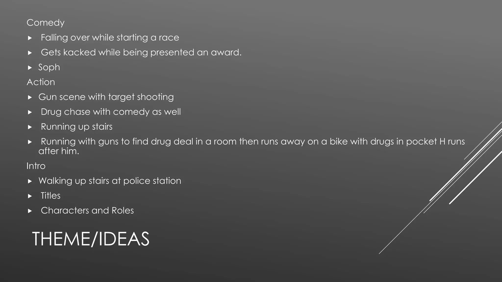 THEME/IDEAS
Comedy
 Falling over while starting a race
 Gets kacked while being presented an award.
 Soph
Action
 Gun scene with target shooting
 Drug chase with comedy as well
 Running up stairs
 Running with guns to find drug deal in a room then runs away on a bike with drugs in pocket H runs
after him.
Intro
 Walking up stairs at police station
 Titles
 Characters and Roles
 