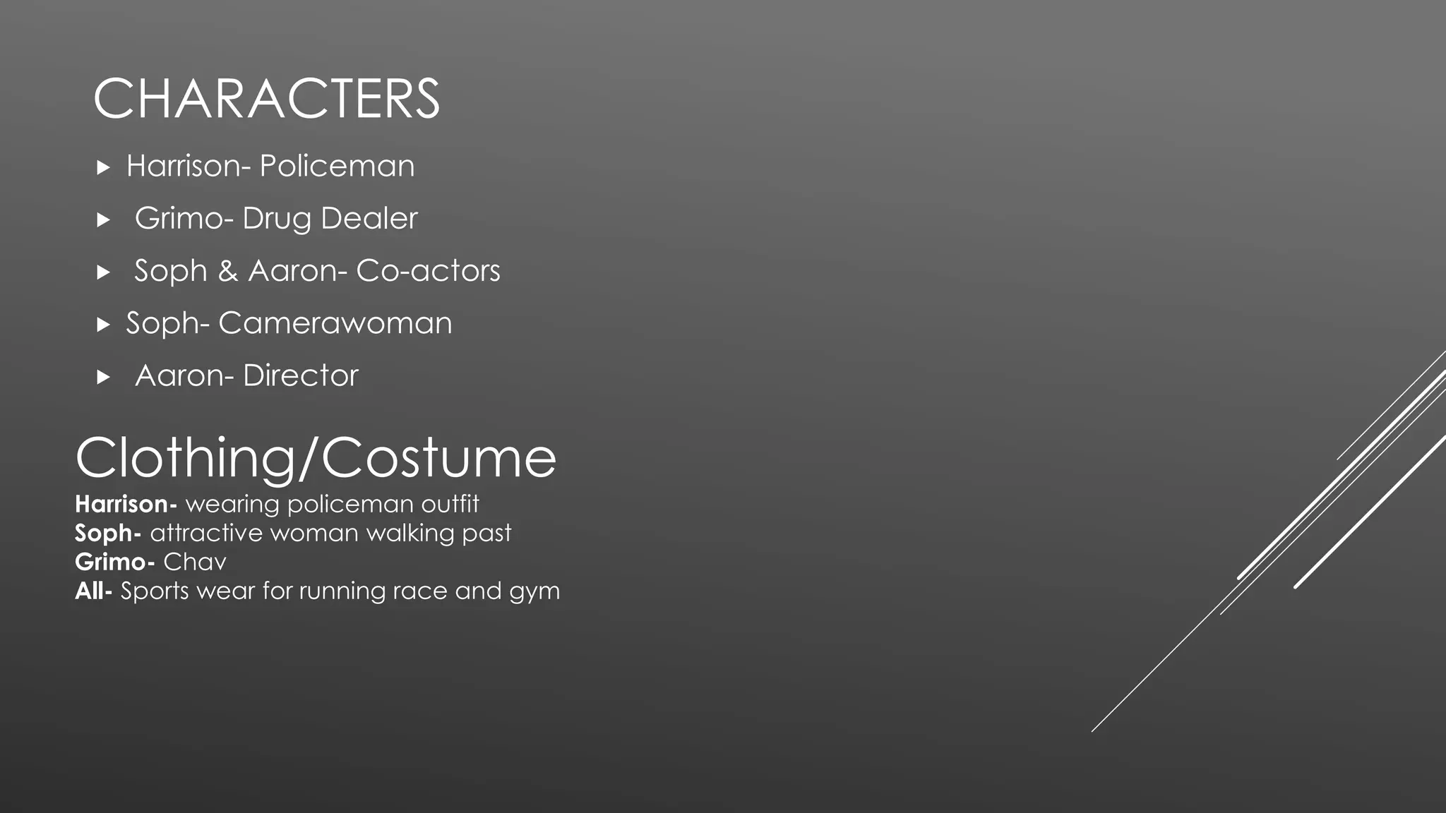CHARACTERS
 Harrison- Policeman
 Grimo- Drug Dealer
 Soph & Aaron- Co-actors
 Soph- Camerawoman
 Aaron- Director
Clothing/Costume
Harrison- wearing policeman outfit
Soph- attractive woman walking past
Grimo- Chav
All- Sports wear for running race and gym
 