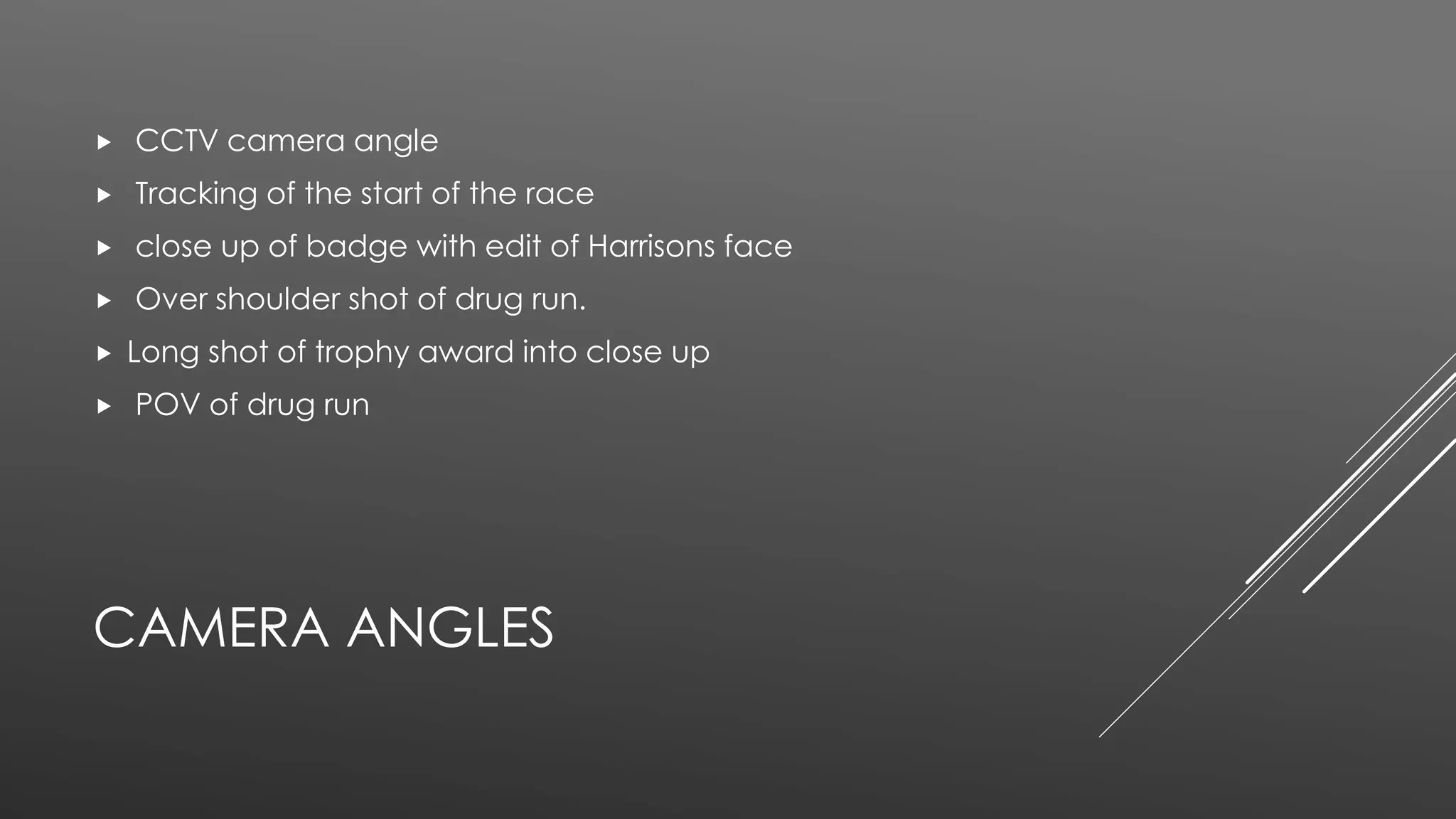 CAMERA ANGLES
 CCTV camera angle
 Tracking of the start of the race
 close up of badge with edit of Harrisons face
 Over shoulder shot of drug run.
 Long shot of trophy award into close up
 POV of drug run
 