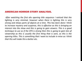 AMERICAN HORROR STORY ANALYSIS. 
After watching the first ahs opening title sequence I noticed that the 
lighting is very minimal, however when there is lighting this is very 
strong and shows parts of objects at a time. This has been done I think 
to increase mystery and suspense, this is effective as this is bringing an 
interest into the show and this is going to gain viewers. This is a good 
technique to use as if the OTS is strong then this is going to gain lots of 
viewership as this is usually the first thing that is seen, as this is the 
opening titles. This is something that I want to include in mine as I think 
that this will make this a better ots. 
 
