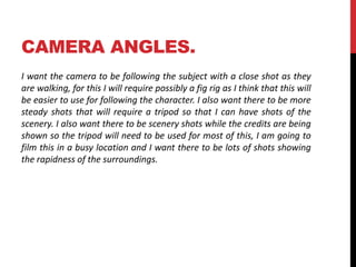 CAMERA ANGLES. 
I want the camera to be following the subject with a close shot as they 
are walking, for this I will require possibly a fig rig as I think that this will 
be easier to use for following the character. I also want there to be more 
steady shots that will require a tripod so that I can have shots of the 
scenery. I also want there to be scenery shots while the credits are being 
shown so the tripod will need to be used for most of this, I am going to 
film this in a busy location and I want there to be lots of shots showing 
the rapidness of the surroundings. 
 