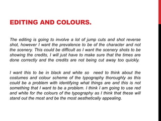 EDITING AND COLOURS. 
The editing is going to involve a lot of jump cuts and shot reverse 
shot, however I want the prevalence to be of the character and not 
the scenery. This could be difficult as I want the scenery shots to be 
showing the credits, I will just have to make sure that the times are 
done correctly and the credits are not being cut away too quickly. 
I want this to be in black and white so need to think about the 
costumes and colour scheme of the typography thoroughly as this 
could be a problem with identifying what things are and this is not 
something that I want to be a problem. I think I am going to use red 
and white for the colours of the typography as I think that these will 
stand out the most and be the most aesthetically appealing. 
 