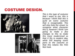 COSTUME DESIGN. 
This is the type of costume 
that I want to use, this is 
because I think that this is 
quite an iconic costume 
that is recognisable. This 
will also help the viewer to 
recognise what character 
this is, however I think I am 
going to make a few 
changes to this to make 
this more modernised so 
that it fits in modern day, 
while still keeping iconic 
parts to the costume so 
that this retains the Film 
Noir look. 
 