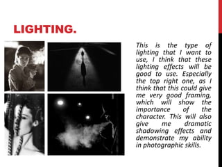 LIGHTING. 
This is the type of 
lighting that I want to 
use, I think that these 
lighting effects will be 
good to use. Especially 
the top right one, as I 
think that this could give 
me very good framing, 
which will show the 
importance of the 
character. This will also 
give me dramatic 
shadowing effects and 
demonstrate my ability 
in photographic skills. 
 