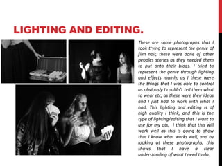 LIGHTING AND EDITING. 
These are some photographs that I 
took trying to represent the genre of 
film noir, these were done of other 
peoples stories as they needed them 
to put onto their blogs. I tried to 
represent the genre through lighting 
and effects mainly, as I these were 
the things that I was able to control 
as obviously I couldn’t tell them what 
to wear etc, as these were their ideas 
and I just had to work with what I 
had. This lighting and editing is of 
high quality I think, and this is the 
type of lighting/editing that I want to 
use for my ots, I think that this will 
work well as this is going to show 
that I know what works well, and by 
looking at these photographs, this 
shows that I have a clear 
understanding of what I need to do. 
 