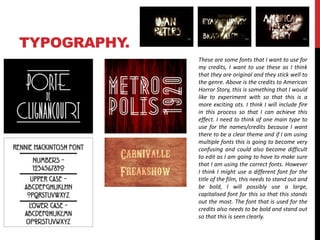 TYPOGRAPHY. 
These are some fonts that I want to use for 
my credits, I want to use these as I think 
that they are original and they stick well to 
the genre. Above is the credits to American 
Horror Story, this is something that I would 
like to experiment with so that this is a 
more exciting ots. I think I will include fire 
in this process so that I can achieve this 
effect. I need to think of one main type to 
use for the names/credits because I want 
there to be a clear theme and if I am using 
multiple fonts this is going to become very 
confusing and could also become difficult 
to edit as I am going to have to make sure 
that I am using the correct fonts. However 
I think I might use a different font for the 
title of the film, this needs to stand out and 
be bold, I will possibly use a large, 
capitalised font for this so that this stands 
out the most. The font that is used for the 
credits also needs to be bold and stand out 
so that this is seen clearly. 
