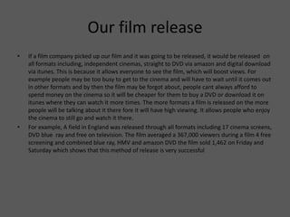 Our film release
• If a film company picked up our film and it was going to be released, it would be released on
all formats including, independent cinemas, straight to DVD via amazon and digital download
via itunes. This is because it allows everyone to see the film, which will boost views. For
example people may be too busy to get to the cinema and will have to wait until it comes out
in other formats and by then the film may be forgot about, people cant always afford to
spend money on the cinema so it will be cheaper for them to buy a DVD or download it on
itunes where they can watch it more times. The more formats a film is released on the more
people will be talking about it there fore it will have high viewing. It allows people who enjoy
the cinema to still go and watch it there.
• For example, A field in England was released through all formats including 17 cinema screens,
DVD blue ray and free on television. The film averaged a 367,000 viewers during a film 4 free
screening and combined blue ray, HMV and amazon DVD the film sold 1,462 on Friday and
Saturday which shows that this method of release is very successful
 