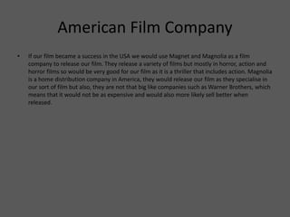 American Film Company
• If our film became a success in the USA we would use Magnet and Magnolia as a film
company to release our film. They release a variety of films but mostly in horror, action and
horror films so would be very good for our film as it is a thriller that includes action. Magnolia
is a home distribution company in America, they would release our film as they specialise in
our sort of film but also, they are not that big like companies such as Warner Brothers, which
means that it would not be as expensive and would also more likely sell better when
released.
 