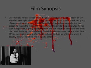 Film Synopsis
• Our final idea for our thriller is called The Assassination. Our film is about an MP
who discovers a global conspiracy. He comes to talk to a school to speak to a group
of teenage students about his policies and beliefs as he is an ex-student at the
school, he makes the mistake of making himself known to the public when he has
such as big secret, a group of assassinators find out about his conspiracy and want
him dead. So during this supposedly peaceful and quite casual talk at a school the
MP is assassinated using a rifle. The film shows the lead up of this and when it
actually occurs. The whole film is set in a school.
 