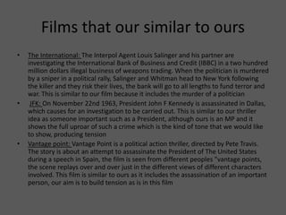 Films that our similar to ours
• The International: The Interpol Agent Louis Salinger and his partner are
investigating the International Bank of Business and Credit (IBBC) in a two hundred
million dollars illegal business of weapons trading. When the politician is murdered
by a sniper in a political rally, Salinger and Whitman head to New York following
the killer and they risk their lives, the bank will go to all lengths to fund terror and
war. This is similar to our film because it includes the murder of a politician
• JFK: On November 22nd 1963, President John F Kennedy is assassinated in Dallas,
which causes for an investigation to be carried out. This is similar to our thriller
idea as someone important such as a President, although ours is an MP and it
shows the full uproar of such a crime which is the kind of tone that we would like
to show, producing tension
• Vantage point: Vantage Point is a political action thriller, directed by Pete Travis.
The story is about an attempt to assassinate the President of The United States
during a speech in Spain, the film is seen from different peoples "vantage points,
the scene replays over and over just in the different views of different characters
involved. This film is similar to ours as it includes the assassination of an important
person, our aim is to build tension as is in this film
 