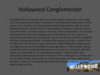 Hollywood Conglomerate
• A conglomerate is a company that owns various large companies in mass media
such as movies and television. An example of a Hollywood Conglomerate is Walt
Disney or 21st Century Fox, these big Hollywood Conglomerates who are worth
billions would not make our film for several different reasons. Firstly we are first
time film makers, this means that our film has no pre-sold elements. This includes
films before the one we are making, such as Harry Potter 1,2 etc., there is no
merchandise or posters to make people want to see the film it will be completely
unknown to the general public. Therefore the company will have no profit if the
film does not sell. We have no big name actors, these Hollywood conglomerates
use big actors such as Johnny Depp. By using big actors it makes people want to
see the film more as their favorite actors are in it, due to us being first time film
makers it is impossible for us to get big name actors. Another reason why
Hollywood Conglomerates would not make our film is although it is a thriller and
we can make it tense and are able to create suspension, we have no glamorous
locations or stunts to create excitement therefore the big companies would not
want to make our film.
 