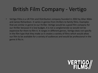British Film Company - Vertigo
• Vertigo Films is a UK Film and Distribution company founded in 2002 by Allan Niblo
and James Richardson. It varies in genres from thrillers to family films. Examples
that are similar in genre to our thriller. Vertigo would be a good film company for
our thriller because it is low budget, it is not a conglomerate so would not be
expensive for them to film it. It ranges in different genres, Vertigo does not specify
in the film type that they make so it creates a variety of films which would allow
our film to be available for a variety of audiences and would be professional in the
genre it fits in.
 