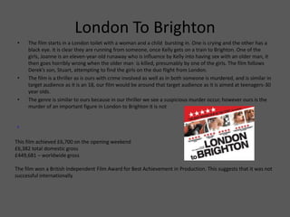 London To Brighton
• The film starts in a London toilet with a woman and a child bursting in. One is crying and the other has a
black eye. It is clear they are running from someone, once Kelly gets on a train to Brighton. One of the
girls, Joanne is an eleven-year-old runaway who is influence by Kelly into having sex with an older man, it
then goes horribly wrong when the older man is killed, presumably by one of the girls. The film follows
Derek’s son, Stuart, attempting to find the girls on the duo flight from London.
• The film is a thriller as is ours with crime involved as well as in both someone is murdered, and is similar in
target audience as it is an 18, our film would be around that target audience as it is aimed at teenagers-30
year olds.
• The genre is similar to ours because in our thriller we see a suspicious murder occur, however ours is the
murder of an important figure in London to Brighton it is not
.
This film achieved £6,700 on the opening weekend
£6,382 total domestic gross
£449,681 – worldwide gross
The film won a British Independent Film Award for Best Achievement in Production. This suggests that it was not
successful internationally
 