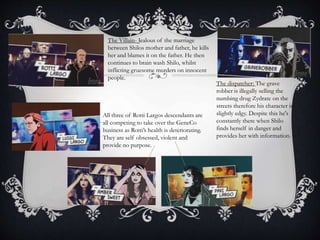 The dispatcher: The grave
robber is illegally selling the
numbing drug Zydrate on the
streets therefore his character is
slightly edgy. Despite this he's
constantly there when Shilo
finds herself in danger and
provides her with information.
The Villain- Jealous of the marriage
between Shilos mother and father, he kills
her and blames it on the father. He then
continues to brain wash Shilo, whilst
inflicting gruesome murders on innocent
people.
All three of Rotti Largos descendants are
all competing to take over the GeneCo
business as Rotti’s health is deteriorating.
They are self obsessed, violent and
provide no purpose.
 