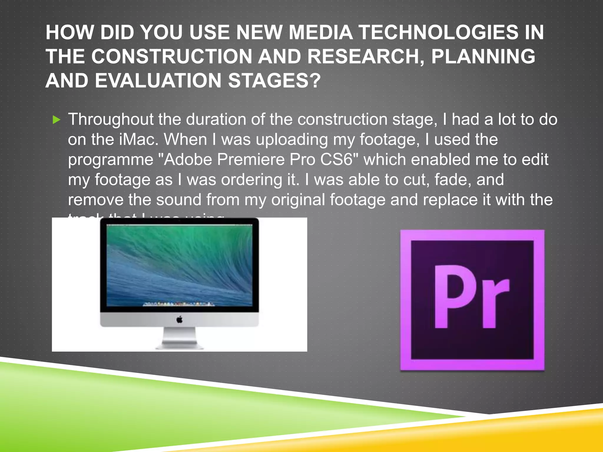 HOW DID YOU USE NEW MEDIA TECHNOLOGIES IN
THE CONSTRUCTION AND RESEARCH, PLANNING
AND EVALUATION STAGES?
 Throughout the duration of the construction stage, I had a lot to do
on the iMac. When I was uploading my footage, I used the
programme "Adobe Premiere Pro CS6" which enabled me to edit
my footage as I was ordering it. I was able to cut, fade, and
remove the sound from my original footage and replace it with the
track that I was using.
 