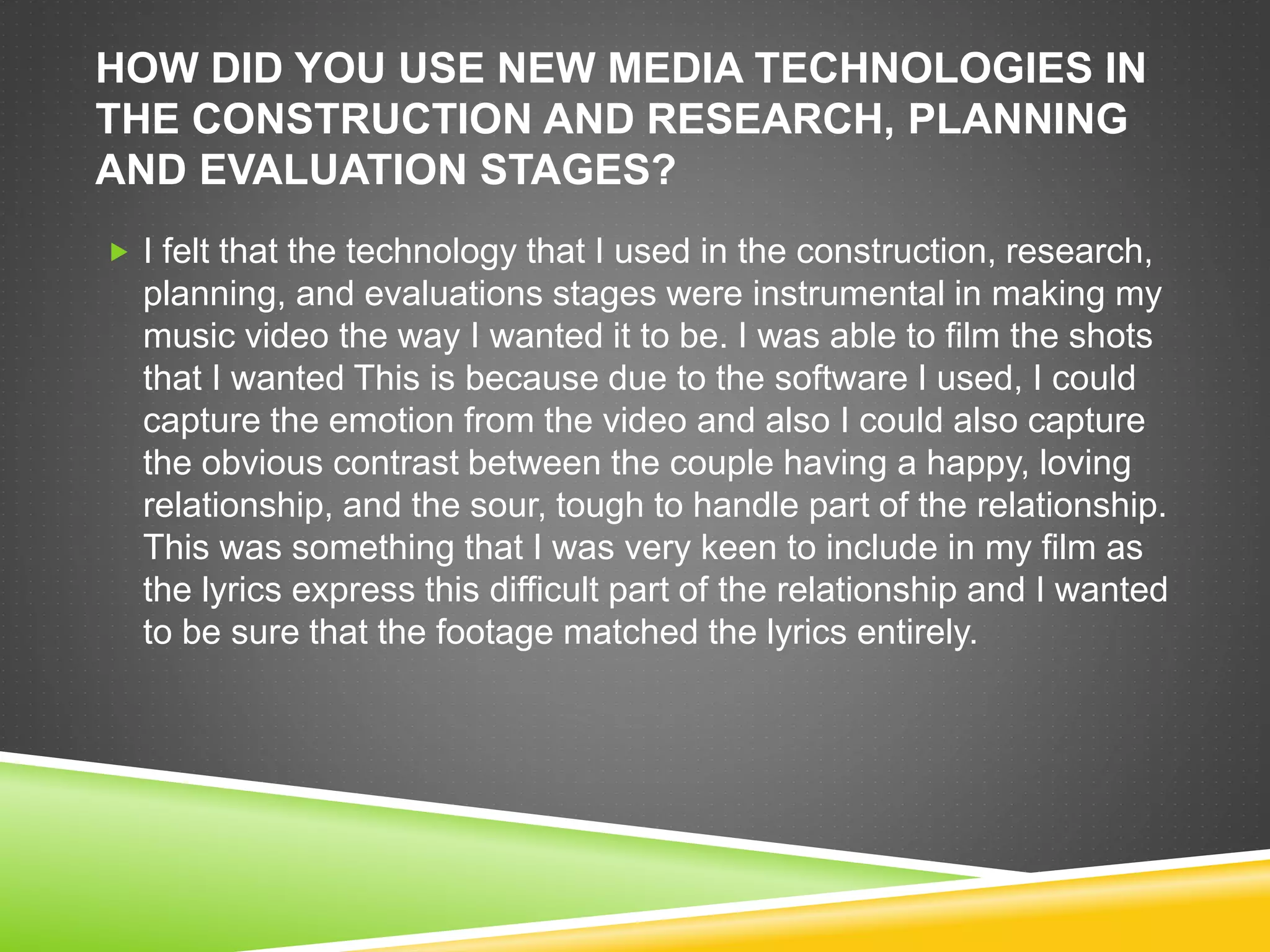 HOW DID YOU USE NEW MEDIA TECHNOLOGIES IN
THE CONSTRUCTION AND RESEARCH, PLANNING
AND EVALUATION STAGES?
 I felt that the technology that I used in the construction, research,
planning, and evaluations stages were instrumental in making my
music video the way I wanted it to be. I was able to film the shots
that I wanted This is because due to the software I used, I could
capture the emotion from the video and also I could also capture
the obvious contrast between the couple having a happy, loving
relationship, and the sour, tough to handle part of the relationship.
This was something that I was very keen to include in my film as
the lyrics express this difficult part of the relationship and I wanted
to be sure that the footage matched the lyrics entirely.
 