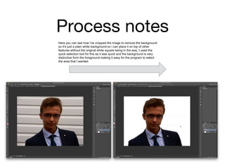 Process notes
Here you can see how i've cropped the image to remove the background
so it's just a plain white background so i can place it on top of other
features without the original white square being in the way; I used the
quick selection tool for this as it was quick and the background is very
distinctive form the foreground making it easy for the program to select
the area that I wanted.
 