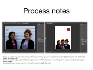 Process notes
As you can see i've cropped the same background of my second image by using the quick selection tool; i highlighted the parts that i didn't want to
be kept and deleted them.
Then in the second image i positioned the first image to go in front of the two girls and moved that layer to the background to produce a merge of
the two images.
Later i added text and a box to house the text in so it's more interesting for the reader.
 