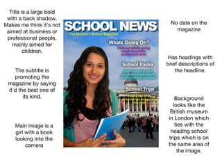 No date on the
magazine
The subtitle is
promoting the
magazine by saying
it'd the best one of
its kind.
Title is a large bold
with a back shadow.
Makes me think it's not
aimed at business or
professional people,
mainly aimed for
children.
Has headings with
brief descriptions of
the headline.
Background
looks like the
British museum
in London which
ties with the
heading school
trips which is on
the same area of
the image.
Main image is a
girl with a book
looking into the
camera
 