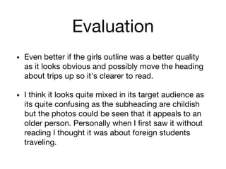 Evaluation
• Even better if the girls outline was a better quality
as it looks obvious and possibly move the heading
about trips up so it's clearer to read.
• I think it looks quite mixed in its target audience as
its quite confusing as the subheading are childish
but the photos could be seen that it appeals to an
older person. Personally when I first saw it without
reading I thought it was about foreign students
traveling.
 
