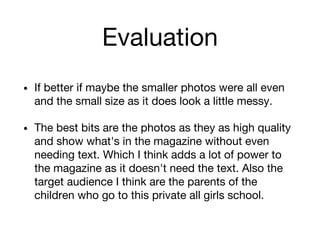 Evaluation
• If better if maybe the smaller photos were all even
and the small size as it does look a little messy.
• The best bits are the photos as they as high quality
and show what's in the magazine without even
needing text. Which I think adds a lot of power to
the magazine as it doesn't need the text. Also the
target audience I think are the parents of the
children who go to this private all girls school.
 