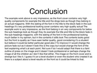 Conclusion
The example work above is very impressive, as the front cover contains very high
quality components for example the title and the dings look as though they belong in
an actual magazine. With the slating of the font in the title to the block fade in the sub-
headings it's very professional looking cover contains very high quality actual The
example work is very impressive, as the front belong in an very components for below
the sub-headings look as though they its example the title and title to the block fade in
the sub-headings magazine. with the slating of the font in the professional looking
much better in my opinion, but in the contents it stills look The contents looks good
but the front is quality as I have seen better quality. good considering it's a student
but believe it could be better particular good also I To improve it I would change the
picture fade out as it doesn't look this is the copy but would change the font of the
text explaining what's at each point. Not sure if so I would adapt that there is a faint
outline of press on the image and it doesn't look professional or perhaps change the
image of all the children as I don't like that either. The image on the front cover and is
strange but l like it. I guess it's an a level student or even the student who created it as
there is a subject about a level results on the front so it could be linked to that.
 