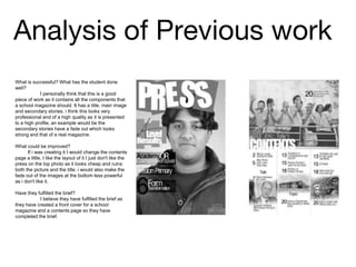 Analysis of Previous work
What is successful? What has the student done
well?
I personally think that this is a good
piece of work as it contains all the components that
a school magazine should. It has a title, main image
and secondary stories. i think this looks very
professional and of a high quality as it is presented
to a high profile, an example would be the
secondary stories have a fade out which looks
strong and that of a real magazine.
What could be improved?
If i was creating it I would change the contents
page a little, I like the layout of it I just don't like the
press on the top photo as it looks cheap and ruins
both the picture and the title. i would also make the
fade out of the images at the bottom less powerful
as i don't like it.
Have they fulfilled the brief?
I believe they have fulfilled the brief as
they have created a front cover for a school
magazine and a contents page so they have
completed the brief.
 