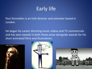 Early life
Paul Donnellon is an Irish director and animator based in
London.
He began his career directing music videos and TV commercials
and has won awards in both these areas alongside awards for his
short animated films and illustrations.
 