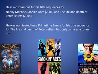He is most famous for his title sequences for:
Nanny McPhee, Smokin Aces (2006) and The life and death of
Peter Sellers (2004).
He was nominated for a Primetime Emmy for his title sequence
for The life and death of Peter sellers, but only came as a runner
up.
 