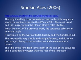 Smokin Aces (2006)
http://www.artofthetitle.com/title/smokin-aces/
The bright and high contrast colours used in this title sequence
sends the audience back to the 60’s and 70’s. The music used
and the imagery gives the film an almost retro like feel.
Much like most of his previous work, the sequence takes on an
animated style.
It is inspired by the work of Butch Cassidy and The Sundance kid.
The text used is very simple and straightforward, with its main
purpose just being to portray the cast and crew member’s
names.
The title of the film itself comes right at the end of the sequence
and is considerably bigger than the rest of the text used.
 