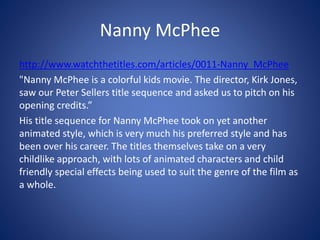 Nanny McPhee
http://www.watchthetitles.com/articles/0011-Nanny_McPhee
"Nanny McPhee is a colorful kids movie. The director, Kirk Jones,
saw our Peter Sellers title sequence and asked us to pitch on his
opening credits.”
His title sequence for Nanny McPhee took on yet another
animated style, which is very much his preferred style and has
been over his career. The titles themselves take on a very
childlike approach, with lots of animated characters and child
friendly special effects being used to suit the genre of the film as
a whole.
 