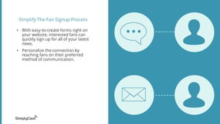 Simplify The Fan Signup Process
• With easy-to-create forms right on
your website, interested fans can
quickly sign up for all of your latest
news.
• Personalize the connection by
reaching fans on their preferred
method of communication.