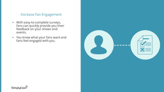 Increase Fan Engagement
• With easy-to-complete surveys,
fans can quickly provide you their
feedback on your shows and
events.
• You know what your fans want and
fans feel engaged with you.