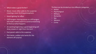 • What makes a good thriller?
• Music: music often adds to the suspense
creating a more thrillingatmosphere
• Good lighting for effect
• Cliff-hangers: leavingscenes on cliff hangers
will make viewers want to continuewatching
to find out what happens
• An exciting beginning:a good beginning will
draw viewersin right from the start.
• Fast paced: adds to the suspense.
• Plot twists: sudden plot twists for the
element off surprise.
Thrillerscan be dividedup into different categories:
• Action
• Psychological
• Military
• Romantic
• Spy
• Western
• Crime