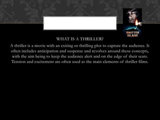 WHAT IS A THRILLER?
A thriller is a movie with an exiting or thrilling plot to capture the audience. It
often includes anticipation and suspense and revolves around these concepts,
with the aim being to keep the audience alert and on the edge of their seats.
Tension and excitement are often used as the main elements of thriller films.
 