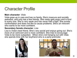 Character Profile
Main character: Viola
Viola grew up in care and has no family. She’s insecure and socially
awkward, and only has a few friends. She rarely gets angry and is kind
to every one. She is very weak and has never had a fight. She avoids
confrontation and does not like to cause problems. She’s an introvert
who wants to be more confident.
Secondary female character: Lisa
Lisa is Viola’s best friend. She’s very social and enjoys going out. She’s
more of an extrovert and is more confident. She tries to encourage
Viola to be more outspoken. When she’s not hanging out with Viola
she spends time with her boyfriend who is a party promoter.
D
 