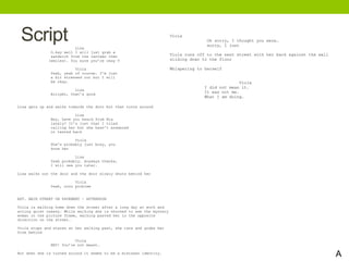 Script Lisa
O…kay well I will just grab a
sandwich from the canteen then
(smiles). You sure you’re okay V
Viola
Yeah, yeah of course. I’m just
a bit stressed out but I will
be okay.
Lisa
Alright, that’s good
Lisa gets up and walks towards the door but then turns around
Lisa
Hey, have you heard from Nia
lately? It’s just that I tried
calling her but she hasn’t answered
or texted back
Viola
She’s probably just busy, you
know her
Lisa
Yeah probably. Anyways thanks,
I will see you later.
Lisa walks out the door and the door slowly shuts behind her
Viola
Yeah, nooo problem
EXT. MAIN STREET ON PAVEMENT – AFTERNOON
Viola is walking home down the street after a long day at work and
acting quiet uneasy. While walking she is shocked to see the mystery
woman in the picture frame, walking pasted her in the opposite
direction on the street.
Viola stops and stares at her walking past, she runs and grabs her
from behind
Viola
HEY! You’re not meant…
But when she is turned around it seems to be a mistaken identity.
1
Viola
Oh sorry, I thought you were…
sorry, I just
Viola runs off to the next street with her back against the wall
sliding down to the floor
Whispering to herself
Viola
I did not mean it.
It was not me.
What I am doing.
A
 