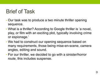Brief of Task
• Our task was to produce a two minute thriller opening
sequence.
• What is a thriller? According to Google thriller is ‘a novel,
play, or film with an exciting plot, typically involving crime
or espionage.’
• We had to construct our opening sequence based on
many requirements, those being mise-en-scene, camera
angles, editing and sound.
• For our thriller, we decided to go with a sinister/horror
route, this includes suspense.
D
 