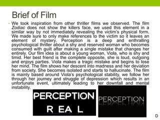 Brief of Film
• We took inspiration from other thriller films we observed. The film
Zodiac does not show the killers face, we used this element in a
similar way by not immediately revealing the victim’s physical form.
We made sure to only make references to the victim so it leaves an
element of mystery. Perception is a deep and enthralling
psychological thriller about a shy and reserved woman who becomes
consumed with guilt after making a single mistake that changes her
entirely. Our film idea is about a young woman, Viola, who is shy and
timid. Her best friend is the complete opposite, she is loud, outgoing
and enjoys parties. Viola makes a tragic mistake and begins to lose
her mind. The film shows her descent into madness and her deviation
from society. She becomes isolated and starts to hallucinate. The film
is mainly based around Viola’s psychological stability, we follow her
through her journey and struggle of depression which results in an
unfortunate event, ultimately leading to her downfall and mental
instability.
D
 