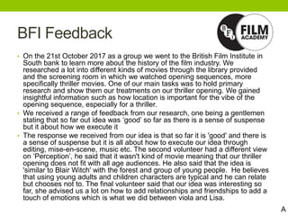 BFI Feedback
• On the 21st October 2017 as a group we went to the British Film Institute in
South bank to learn more about the history of the film industry. We
researched a lot into different kinds of movies through the library provided
and the screening room in which we watched opening sequences, more
specifically thriller movies. One of our main tasks was to hold primary
research and show them our treatments on our thriller opening. We gained
insightful information such as how location is important for the vibe of the
opening sequence, especially for a thriller.
• We received a range of feedback from our research, one being a gentlemen
stating that so far out idea was ‘good’ so far as there is a sense of suspense
but it about how we execute it
• The response we received from our idea is that so far it is 'good' and there is
a sense of suspense but it is all about how to execute our idea through
editing, mise-en-scene, music etc. The second volunteer had a different view
on ‘Perception’, he said that it wasn't kind of movie meaning that our thriller
opening does not fit with all age audiences. He also said that the idea is
'similar to Blair Witch' with the forest and group of young people. He believes
that using young adults and children characters are typical and he can relate
but chooses not to. The final volunteer said that our idea was interesting so
far, she advised us a lot on how to add relationships and friendships to add a
touch of emotions which is what we did between viola and Lisa.
A
 
