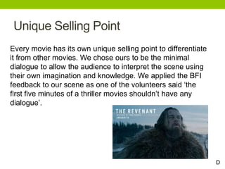 Unique Selling Point
Every movie has its own unique selling point to differentiate
it from other movies. We chose ours to be the minimal
dialogue to allow the audience to interpret the scene using
their own imagination and knowledge. We applied the BFI
feedback to our scene as one of the volunteers said ‘the
first five minutes of a thriller movies shouldn’t have any
dialogue’.
D
 