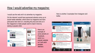 How I would advertise my magazine:
I would use the web and tv to advertise my magazine.
On the internet I would have sponsored adverts come up on
social media websites, which show my magazine and have
persuasive text next to it, including the price and who is in
the magazine to make people want to read it more by
seeing a popular artist.
Here is an
example of
some adverts on
Facebook,
which is a
popular website
so it will catch
peoples
attention.
Here is another 2 examples from Instagram and
twitter.
 