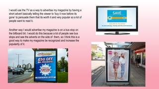 I would use the TV as a way to advertise my magazine by having a
short advert basically telling the viewer to ‘buy it now before its
gone’ to persuade them that its worth it and very popular so a lot of
people want to read it.
Another way I would advertise my magazine is on a bus stop on
the billboard bit. I would do this because a lot of people see bus
stops and see the adverts on the side of them, so I think this is a
good way to make my magazine be recognized and increase the
popularity of it.
 