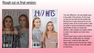 Rough cut vs final version:
The main difference I can see straight away
is the quality of the pictures. On the rough
cut they are very dark and the models look
like they are in a bad mood and its not very
inviting to read. So for my final version I used
the studio in school and asked the models to
smile faintly not fully so it would look
effective. I also changed one models clothes
to make it look brighter and match colour
scheme.
The font wasn’t easy to read on the previous
clothes of the models either so I changed
that as well. I made the title bolder and
bigger, added a price to the barcode. Added
a date and issue number. And I also added
an extra story.
 