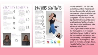 The first difference I can see is the
content layout. I think the stories all
being under each other with big page
numbers next to them look better than
how it was designed before. I have
changed the pictures and made one
big of a different model, and a second
smaller picture of a different model. I
have also included social media links
and a note from the editor.
I put a page number on there as well
like the magazines in my research
had. I also changed the title by making
the font more bold and having a new
one completely. The only thing I would
change about my final product is the
picture of my model jumping in the air,
I would of got her hand in the image
so it wasnt cut off.
 
