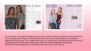 For my final page I have changed the image and put the models in different clothes and a different pose, although this wasn’t
how I was going to have the image, I think it looks better than if I kept it just with a white background. I have added the
magazine name onto this page, I have changed all the font and I put a better picture in the middle of the text to break it all up. I
have kept the quote in the same place. I added a page number and I made the headline fill up the whole gap.
Overall I think my whole magazine looks much better now than what it did on my first rough cut.
 