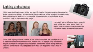Lighting and camera:
I didn’t understand how important lighting was when I first started the music magazine, because when I
look at my rough cut pictures I can see how bad they look with bad lighting compared to now with better
lighting it improves the whole look of the magazine. That’s why I used the studio for the second
photoshoot I took so I had better quality images.
I can clearly see the difference straight away with
better lighting and a better set up. There's no
objects in the background of the picture and you
can see the models facial expressions clearer.
I didn’t know anything about the cameras we had to use, I didn’t know how to change the focus
or the shutter speed which I needed to know because with a lot of people using the cameras,
they would change the settings a lot so I would need to know what to do to change them back.
I also had to know how to set up a tripod so I could make sure the pictures weren’t blurry or
unstable.
 