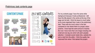 Preliminary task contents page
For my contents page I have the same white
background because it looks professional. I still
have the title placed in the centre at the top of the
page and its bold. I think the layout is much better
as its more organised than it was in the preliminary
task. There was too much colour in the text
compared to now where there is a proper colour
scheme. I have kept the same amount of stories.
But now I have more than one image including one
small and one big one which will catch peoples
attention. I included social media links, website link
and a note from the editor. I think the quality has
improved from when I first started this project.
 
